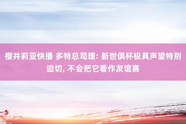 樱井莉亚快播 多特总司理: 新世俱杯极具声望特别迫切， 不会把它看作友谊赛