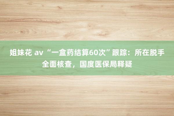 姐妹花 av “一盒药结算60次”跟踪：所在脱手全面核查，国度医保局释疑