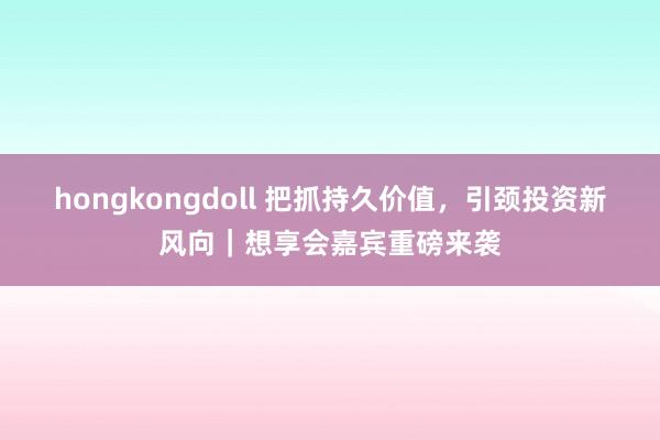 hongkongdoll 把抓持久价值，引颈投资新风向｜想享会嘉宾重磅来袭