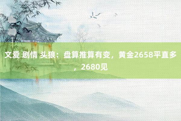 文爱 剧情 头狼：盘算推算有变，黄金2658平直多，2680见