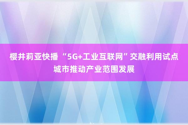 樱井莉亚快播 “5G+工业互联网”交融利用试点城市推动产业范围发展