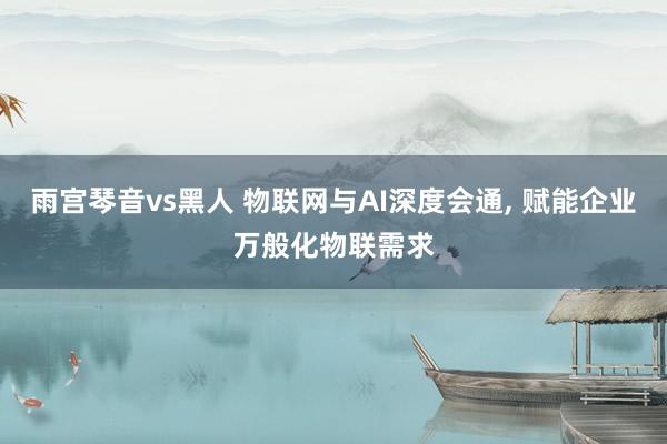 雨宫琴音vs黑人 物联网与AI深度会通， 赋能企业万般化物联需求