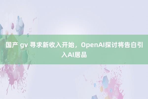 国产 gv 寻求新收入开始，OpenAI探讨将告白引入AI居品