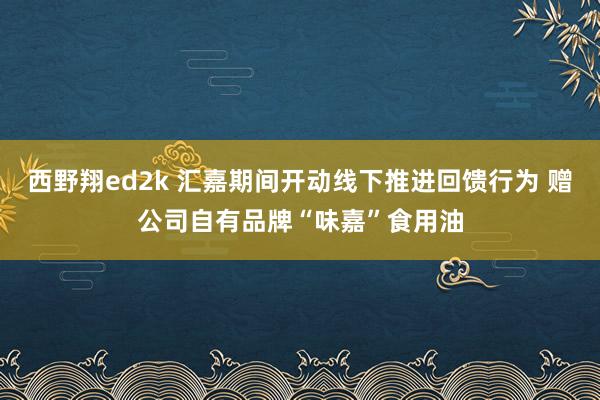 西野翔ed2k 汇嘉期间开动线下推进回馈行为 赠公司自有品牌“味嘉”食用油
