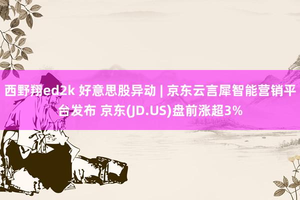 西野翔ed2k 好意思股异动 | 京东云言犀智能营销平台发布 京东(JD.US)盘前涨超3%