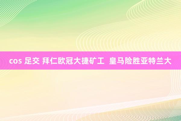 cos 足交 拜仁欧冠大捷矿工  皇马险胜亚特兰大