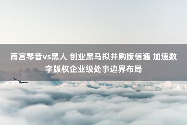 雨宫琴音vs黑人 创业黑马拟并购版信通 加速数字版权企业级处事边界布局
