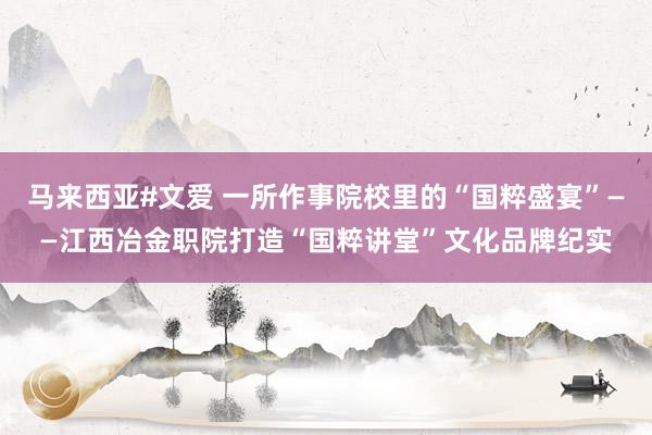 马来西亚#文爱 一所作事院校里的“国粹盛宴”——江西冶金职院打造“国粹讲堂”文化品牌纪实