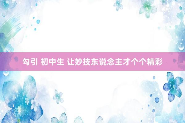 勾引 初中生 让妙技东说念主才个个精彩