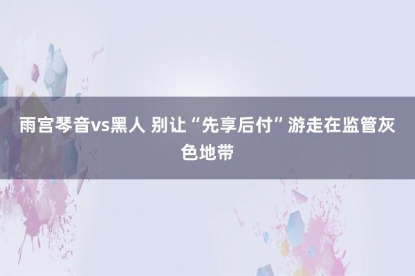 雨宫琴音vs黑人 别让“先享后付”游走在监管灰色地带
