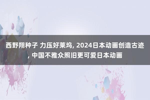 西野翔种子 力压好莱坞， 2024日本动画创造古迹， 中国不雅众照旧更可爱日本动画