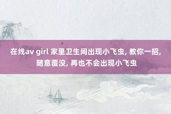 在线av girl 家里卫生间出现小飞虫， 教你一招， 随意覆没， 再也不会出现小飞虫