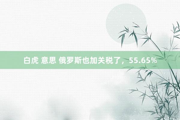 白虎 意思 俄罗斯也加关税了，55.65%