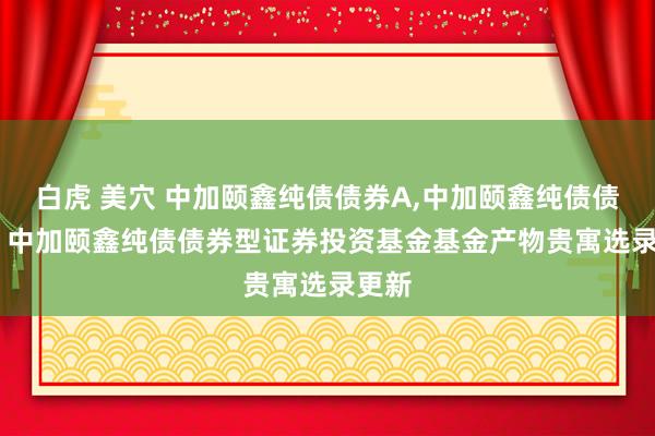 白虎 美穴 中加颐鑫纯债债券A,中加颐鑫纯债债券C: 中加颐鑫纯债债券型证券投资基金基金产物贵寓选录更新