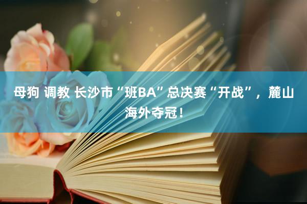母狗 调教 长沙市“班BA”总决赛“开战”，麓山海外夺冠！