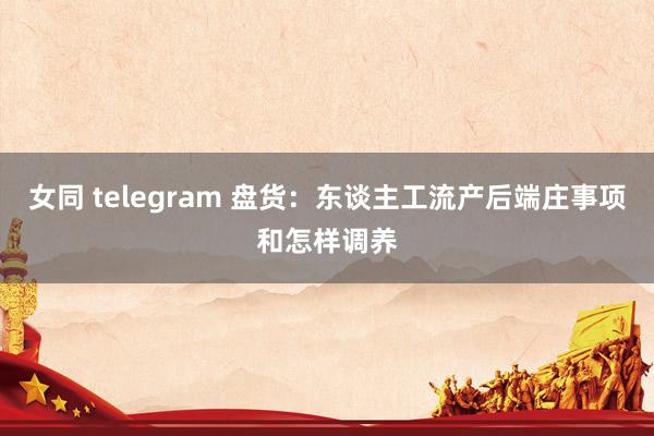 女同 telegram 盘货：东谈主工流产后端庄事项和怎样调养