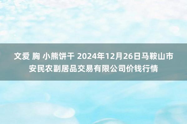 文爱 胸 小熊饼干 2024年12月26日马鞍山市安民农副居品交易有限公司价钱行情