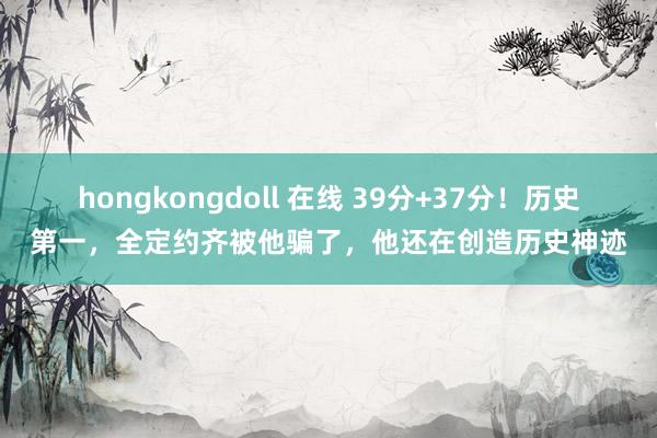 hongkongdoll 在线 39分+37分！历史第一，全定约齐被他骗了，他还在创造历史神迹