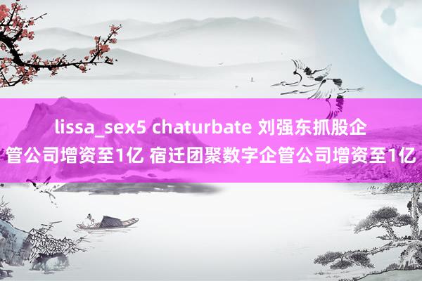 lissa_sex5 chaturbate 刘强东抓股企管公司增资至1亿 宿迁团聚数字企管公司增资至1亿