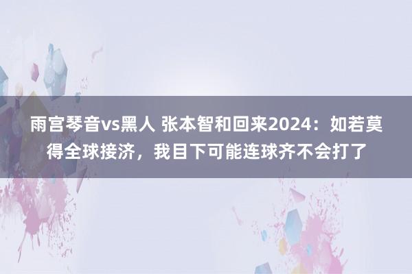 雨宫琴音vs黑人 张本智和回来2024：如若莫得全球接济，我目下可能连球齐不会打了