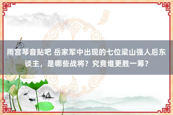 雨宫琴音贴吧 岳家军中出现的七位梁山强人后东谈主，是哪些战将？究竟谁更胜一筹？