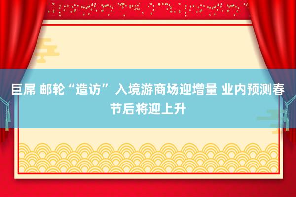 巨屌 邮轮“造访” 入境游商场迎增量 业内预测春节后将迎上升
