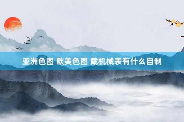 亚洲色图 欧美色图 戴机械表有什么自制