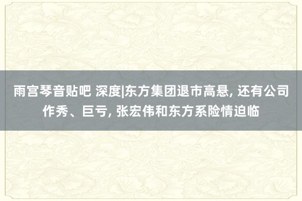 雨宫琴音贴吧 深度|东方集团退市高悬， 还有公司作秀、巨亏， 张宏伟和东方系险情迫临