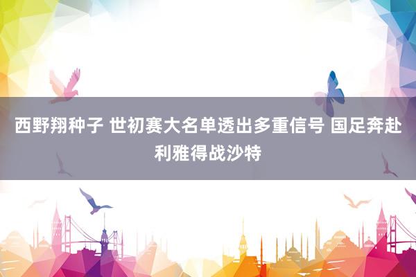 西野翔种子 世初赛大名单透出多重信号 国足奔赴利雅得战沙特