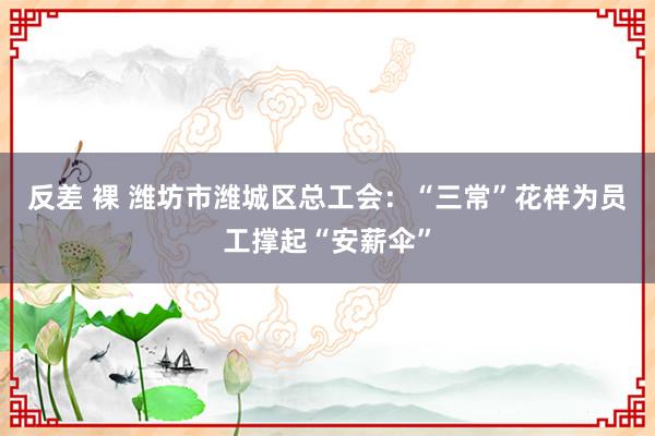 反差 裸 潍坊市潍城区总工会：“三常”花样为员工撑起“安薪伞”