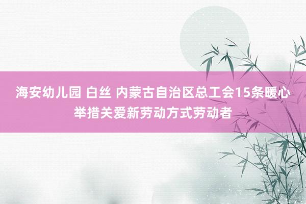 海安幼儿园 白丝 内蒙古自治区总工会15条暖心举措关爱新劳动方式劳动者