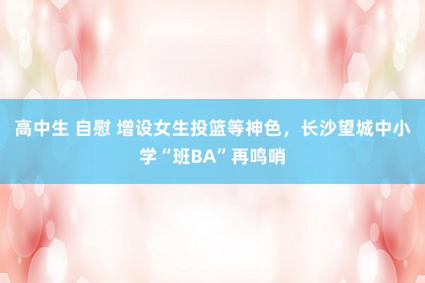 高中生 自慰 增设女生投篮等神色，长沙望城中小学“班BA”再鸣哨