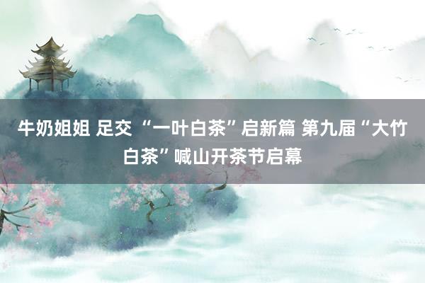 牛奶姐姐 足交 “一叶白茶”启新篇 第九届“大竹白茶”喊山开茶节启幕