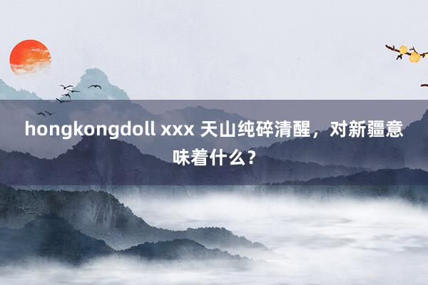 hongkongdoll xxx 天山纯碎清醒，对新疆意味着什么？