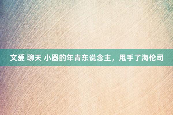 文爱 聊天 小器的年青东说念主，甩手了海伦司