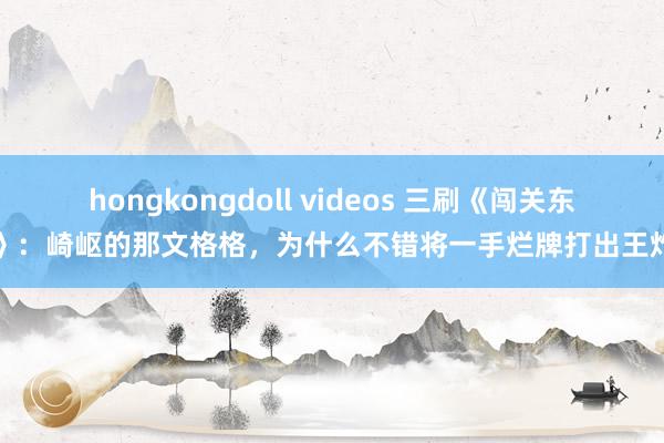 hongkongdoll videos 三刷《闯关东》：崎岖的那文格格，为什么不错将一手烂牌打出王炸