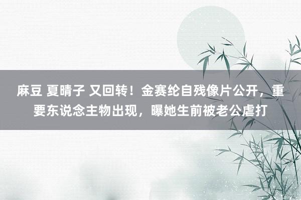 麻豆 夏晴子 又回转！金赛纶自残像片公开，重要东说念主物出现，曝她生前被老公虐打