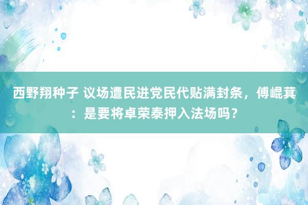 西野翔种子 议场遭民进党民代贴满封条，傅崐萁：是要将卓荣泰押入法场吗？