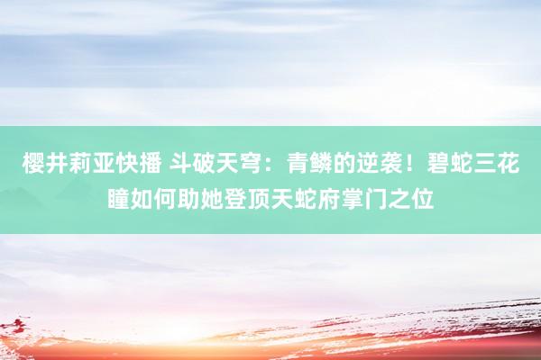樱井莉亚快播 斗破天穹：青鳞的逆袭！碧蛇三花瞳如何助她登顶天蛇府掌门之位