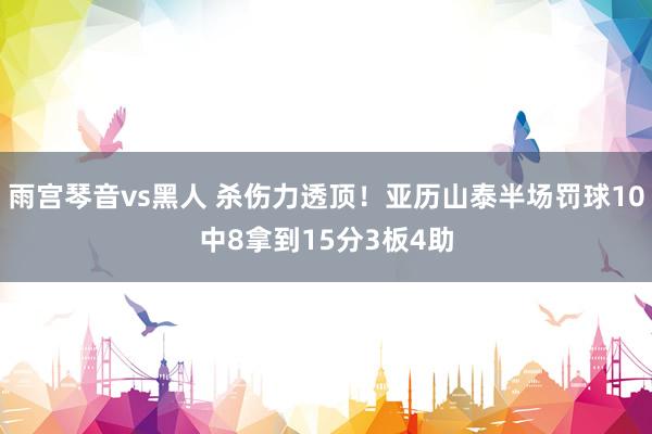 雨宫琴音vs黑人 杀伤力透顶！亚历山泰半场罚球10中8拿到15分3板4助