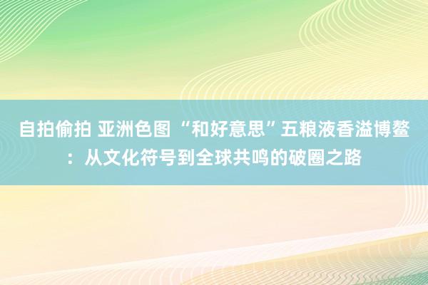 自拍偷拍 亚洲色图 “和好意思”五粮液香溢博鳌：从文化符号到全球共鸣的破圈之路