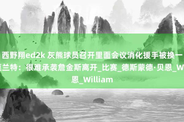 西野翔ed2k 灰熊球员召开里面会议消化援手被换一事，莫兰特：很难承袭詹金斯离开_比赛_德斯蒙德·贝恩_William