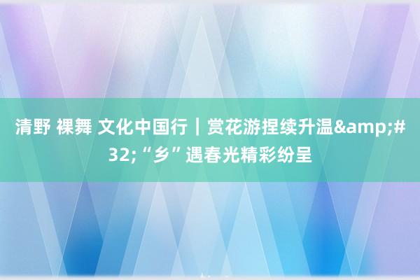 清野 裸舞 文化中国行｜赏花游捏续升温&#32;“乡”遇春光精彩纷呈