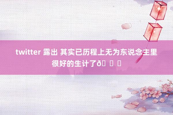 twitter 露出 其实已历程上无为东说念主里很好的生计了💕