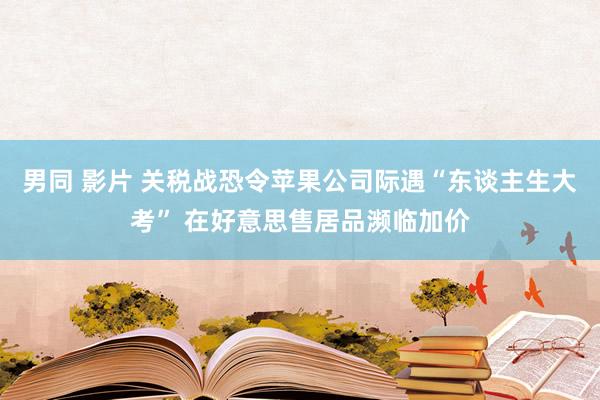 男同 影片 关税战恐令苹果公司际遇“东谈主生大考” 在好意思售居品濒临加价