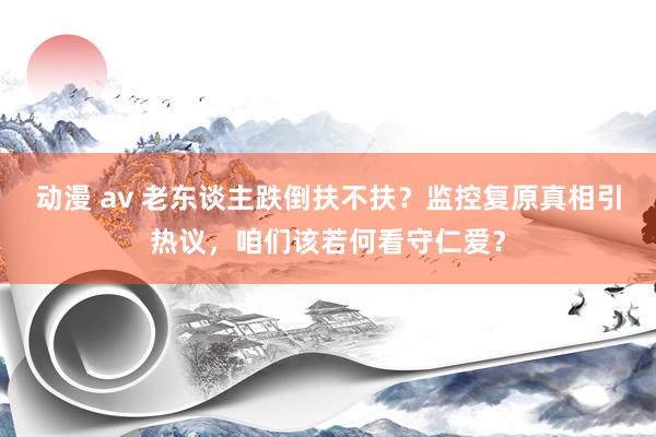 动漫 av 老东谈主跌倒扶不扶？监控复原真相引热议，咱们该若何看守仁爱？