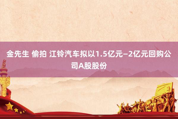 金先生 偷拍 江铃汽车拟以1.5亿元—2亿元回购公司A股股份