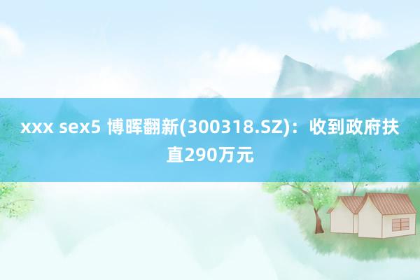 xxx sex5 博晖翻新(300318.SZ)：收到政府扶直290万元