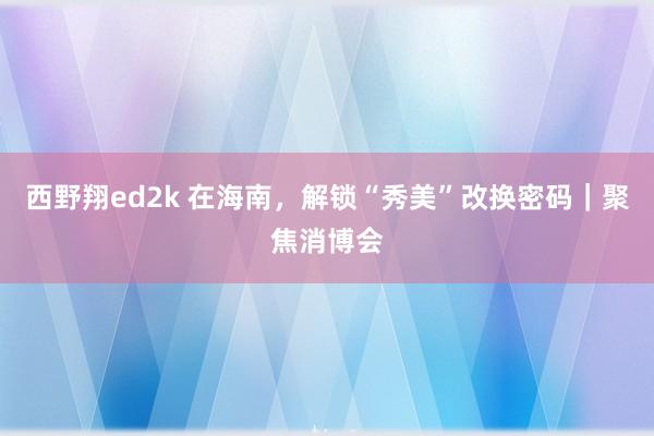 西野翔ed2k 在海南，解锁“秀美”改换密码｜聚焦消博会