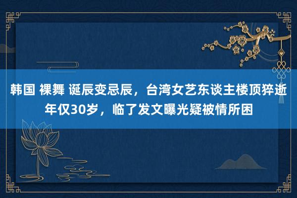 韩国 裸舞 诞辰变忌辰，台湾女艺东谈主楼顶猝逝年仅30岁，临了发文曝光疑被情所困